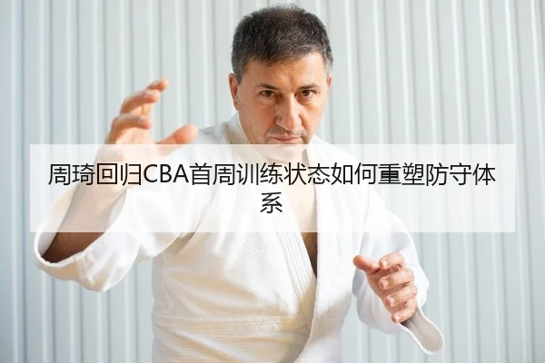 周琦回归CBA首周训练状态如何重塑防守体系